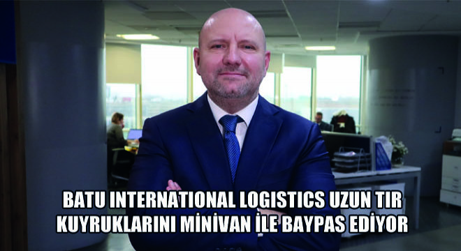 Batu International Logistics Uzun Tır Kuyruklarını Minivan ile Baypas Ediyor