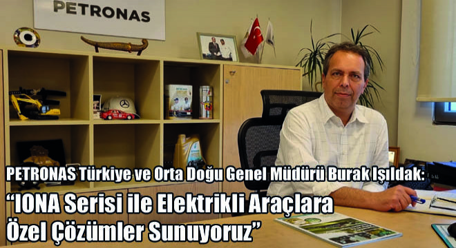 PETRONAS Türkiye ve Orta Doğu Genel Müdürü Burak Işıldak: ''IONA Serisi ile Elektrikli Araçlara Özel Çözümler Sunuyoruz''