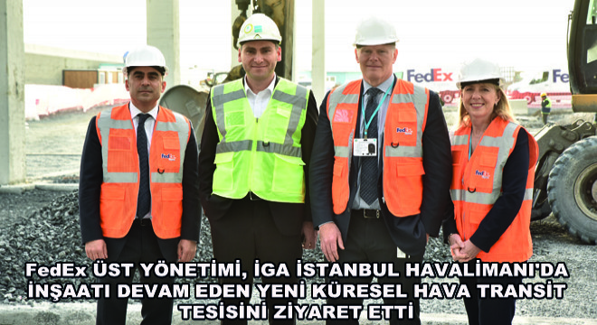 FedEx Üst Yönetimi, İGA İstanbul Havalimanı da İnşaatı Devam Eden Yeni Küresel Hava Transit Tesisini Ziyaret Etti