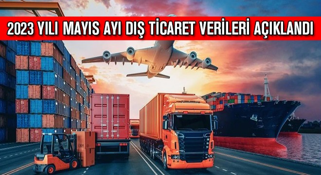 2023 Yılı Mayıs Ayı Dış Ticaret Verileri Açıklandı