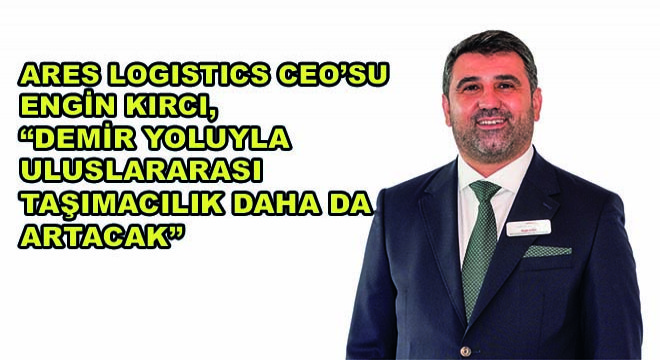 Ares Logistics CEO’su Engin Kırcı,  Demir Yoluyla Uluslararası Taşımacılık Daha da Artacak 