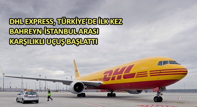 DHL Express, Türkiye’de İlk Kez Bahreyn-İstanbul  Arası Karşılıklı Uçuş Başlattı