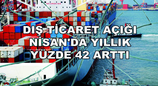 Dış Ticaret Açığı Nisan da Yıllık Yüzde 42 Arttı