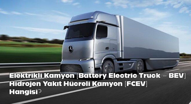 Elektrikli Kamyon (Battery Electric Truck  BEV) ve Hidrojen Yakıt Hücreli Kamyon (FCEV) Farkı Nedir?