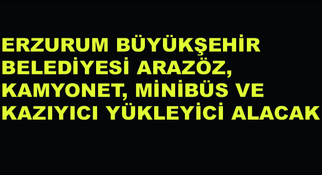 Erzurum Büyükşehir Belediyesi, Arazöz, Kamyonet, Minibüs ve Kazıyıcı Yükleyici Alacak