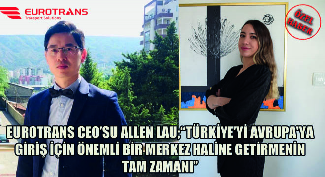 Eurotrans CEO’su Allen Lau;  Türkiye yi Avrupa ya Giriş İçin Önemli Bir Merkez Haline Getirmenin Tam Zamanı 