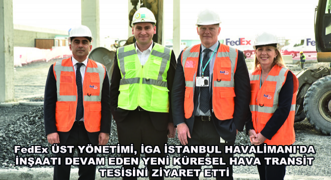 FedEx Üst Yönetimi, İGA İstanbul Havalimanı'da İnşaatı Devam Eden Yeni Küresel Hava Transit Tesisini Ziyaret Etti