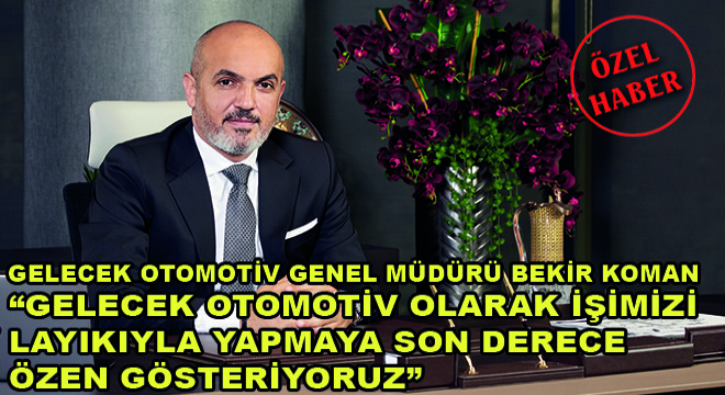 Gelecek Otomotiv Genel Müdürü Bekir Koman;  Gelecek Otomotiv Olarak İşimizi Layıkıyla Yapmaya Son Derece Özen Gösteriyoruz 