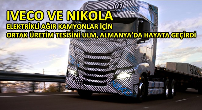 Iveco Ve Nikola Elektrikli Ağır Kamyonlar İçin Ortak Üretim Tesisini Ulm, Almanya’da Hayata Geçirdi