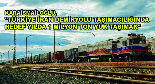 Karaismailoğlu,  Türkiye İran Demiryolu Taşımacılığında Hedef Yılda 1 Milyon Ton Yük Taşımak 