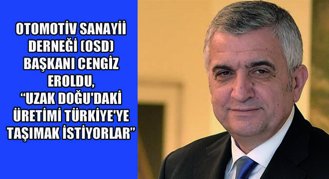 Otomotiv Sanayii Derneği (OSD) Başkanı Cengiz Eroldu,  Uzak Doğu daki Üretimi Türkiye ye Taşımak İstiyorlar