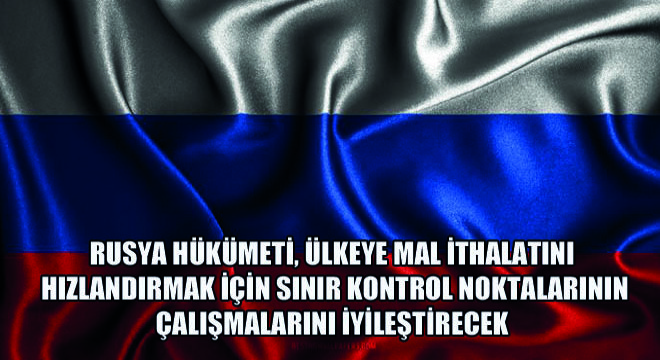 Rusya Hükümeti, Ülkeye Mal İthalatını Hızlandırmak İçin Sınır Kontrol Noktalarının Çalışmalarını İyileştirecek