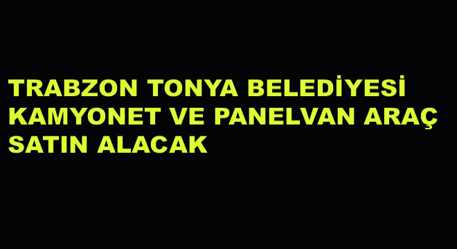 Trabzon Tonya Belediyesi Kamyonet ve Panelvan Araç Satın Alacak