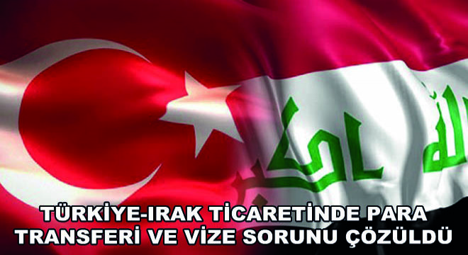 Türkiye-Irak Ticaretinde Para Transferi ve Vize Sorunu Çözüldü
