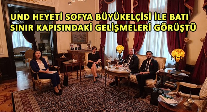 UND Heyeti Sofya Büyükelçisi Aylin Sekizkök ile Batı Sınır Kapısındaki Gelişmeleri Görüştü