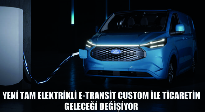 Yeni Tam Elektrikli E-Transit Custom ile Ticaretin Geleceği Değişiyor