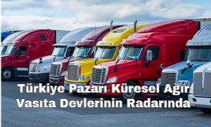 Türkiye Pazarı Küresel Ağır Vasıta Devlerinin Radarında